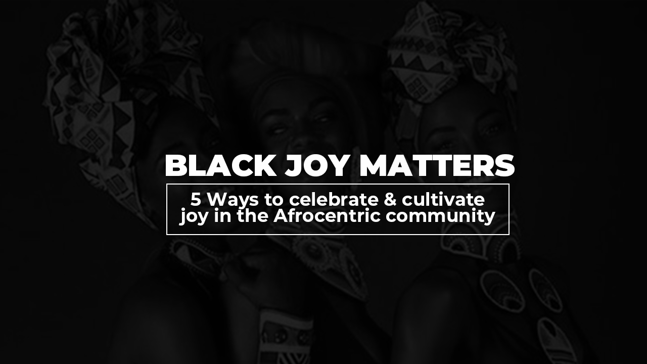 Black Joy Matters: 5 Ways to Celebrate and Cultivate Joy in the Afrocentric Community
